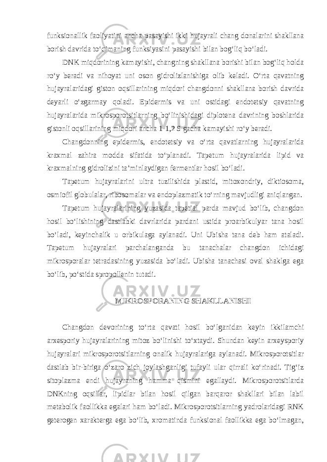 funksionallik faoliyatini ancha pasayishi ikki hujayrali chang donalarini shakllana borish davrida to‘qimaning funksiyasini pasayishi bilan bog‘liq bo‘ladi. DNK miqdorining kamayishi, changning shakllana borishi bilan bog‘liq holda ro‘y beradi va nihoyat uni oson gidrolizlanishiga olib keladi. O‘rta qavatning hujayralaridagi giston oqsillarining miqdori changdonni shakllana borish davrida deyarli o‘zgarmay qoladi. Epidermis va uni ostidagi endotetsiy qavatning hujayralarida mikrosporotsitlarning bo‘linishidagi diplotena davrining boshlarida gistonli oqsillarining miqdori ancha 1-1,2 S gacha kamayishi ro‘y beradi. Changdonning epidermis, endotetsiy va o‘rta qavatlarning hujayralarida kraxmal zahira modda sifatida to‘planadi. Tapetum hujayralarida lipid va kraxmalning gidrolizini ta’minlaydigan fermentlar hosil bo‘ladi. Tapetum hujayralarini ultra tuzilishida plastid, mitoxondriy, diktiosoma, osmiofil globulalar, ribosomalar va endoplazmatik to‘rning mavjudligi aniqlangan. Tapetum hujayralarining yuzasida tapetial parda mavjud bo‘lib, changdon hosil bo‘lishining dastlabki davrlarida pardani ustida proarbikulyar tana hosil bo‘ladi, keyinchalik u orbikulaga aylanadi. Uni Ubisha tana deb ham ataladi. Tapetum hujayralari parchalanganda bu tanachalar changdon ichidagi mikrosporalar tetradasining yuzasida bo‘ladi. Ubisha tanachasi oval shaklga ega bo‘lib, po‘stida spropollenin tutadi. MIKROSPORANING SHAKLLANISHI Changdon devorining to‘rta qavati hosil bo‘lganidan keyin ikkilamchi arxesporiy hujayralarining mitoz bo‘linishi to‘xtaydi. Shundan keyin arxeysporiy hujayralari mikrosporotsitlarning onalik hujayralariga aylanadi. Mikrosporotsitlar dastlab bir-biriga o‘zaro zich joylashganligi tufayli ular qirrali ko‘rinadi. Tig‘iz sitoplazma endi hujayraning hamma qismini egallaydi. Mikrosporotsitlarda DNKning oqsillar, lipidlar bilan hosil qilgan barqaror shakllari bilan labil metabolik faollikka egalari ham bo‘ladi. Mikrosporotsitlarning yadrolaridagi RNK geterogen xarakterga ega bo‘lib, xromatinda funksional faollikka ega bo‘lmagan, 