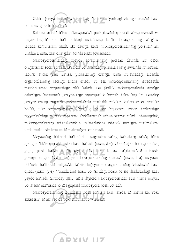 Ushbu jarayonlardagi salbiy o‘zgarishlar me’yoridagi chang donasini hosil bo‘lmasliga sabab bo‘ladi. Kalloza ortishi bilan mikrosporotsit protoplastining shakli o‘zgaraveradi va meyozning birinchi bo‘linishidagi metafazaga kelib mikrosporaning bo‘lg‘usi tetrada ko‘rinishini oladi. Bu davrga kelib mikrosporotsitlarning po‘stlari bir biridan ajralib, ular changdon ichida erkin joylashadi. Mikrosporotsitlardagi meyoz bo‘linishning profaza davrida bir qator o‘zgarishlar sodir bo‘ladi. Birinchi bo‘linishdagi profaza I ning avvalida funksional faollik ancha past bo‘lsa, profazaning oxiriga kelib hujayradagi alohida organoidlarning faolligi ancha ortadi, bu esa mikrosporalarning tetradasida metobolizmni o‘zgarishiga olib keladi. Bu faollik mikrosporalarda amalga oshadigan biosintetik jarayonlarga tayyorgarlik ko‘rish bilan bog‘liq. Bunday jarayonlarning negizida makromolekula tuzilishli nuklein kislotalar va oqsillar bo‘lib, ular xromosomalarni hosil qilish va hujayrani mitoz bo‘linishga tayyorlashdagi mitotik apparatni shakllantirish uchun xizmat qiladi. Shuningdek, mikrosporalarning tabaqalanashini ta’minlashda ishtirok etadigan tuzilmalarni shakllantirishda ham muhim ahamiyat kasb etadi. Meyozning birinchi bo‘linishi tugagandan so‘ng ko‘dalang to‘siq bilan ajralgan ikkita gaploid yadro hosil bo‘ladi (rasm, d-z). Ularni ajratib turgan to‘siq yupqa parda holida bo‘lib, keyinchalik ularda kalloza to‘planadi. Shu tarzda yuzaga kelgan ikkita hujayra-mikrosporalarning diadasi (rasm, i-o) meyozni ikkinchi bo‘linishi natijasida to‘rtta hujayra-mikrosporalarning tetradasini hosil qiladi (rasm, p-s). Tetradalarni hosil bo‘lishidagi nozik to‘siq diadalardagi kabi paydo bo‘ladi. Shunday qilib, bitta diploid mikrosporotsitdan ikki marta meyoz bo‘linishi natijasida to‘rtta gaploid mikrospora hosil bo‘ladi. Mikrosporalarning tetradasini hosil bo‘lishi ikki tarzda: a) ketma ket yoki suksessiv; b) bir vaqtda yoki simultan ro‘y beradi. 