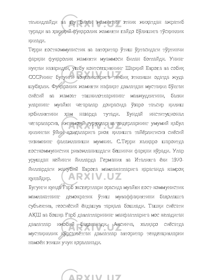 таъкидлайди ва шу билан жамиятни этник жиҳатдан ажратиб туради ва ҳақиқий фуқаролик жамияти пайдо бўлишига тўсқинлик қилади. Терри посткоммунистик ва авторитар ўтиш ўртасидаги тўртинчи фарқни фуқаролик жамияти муаммоси билан боғлайди. Унинг нуқтаи назаридан, ушбу контсепциянинг Шарқий Европа ва собиқ СССРнинг бугунги воқеликларига татбиқ этилиши одатда жуда шубҳали. Фуқаролик жамияти нафақат давлатдан мустақил бўлган сиёсий ва жамоат ташкилотларининг мавжудлигини, балки уларнинг муайян чегаралар доирасида ўзаро таъсир қилиш қобилиятини ҳам назарда тутади. Бундай институционал чегараларсиз, ижтимоий гуруҳлар ва лидерларнинг умумий қабул қилинган ўйин қоидаларига риоя қилишга тайёрлигисиз сиёсий тизимнинг фалажланиши мумкин. С.Терри халқаро шароитда посткоммунистик ривожланишдаги бешинчи фарқни кўради. Улар урушдан кейинги йилларда Германия ва Италияга ёки 1970- йиллардаги жанубий Европа мамлакатларига қараганда камроқ қулайдир. Бугунги кунда Ғарб экспертлари орасида муайян пост-коммунистик мамлакатнинг демократик ўтиш муваффақиятини баҳолашга субъектив, геосиёсий ёндашув тарқала бошлади. Ташқи сиёсати АҚШ ва бошқа Ғарб давлатларининг манфаатларига мос келадиган давлатлар ижобий баҳоланади. Аксинча, халқаро сиёсатда мустақиллик кўрсатаётган давлатлар авторитар тенденцияларни намоён этиши учун қораланади. 