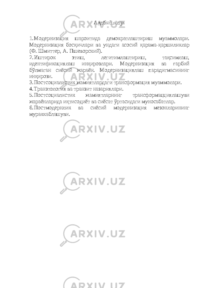 Адабиётлар: 1. Модернизация шароитида демократлаштириш муаммолари. Модернизация босқичлари ва ундаги асосий қарама - қаршиликлар (Ф. Шмиттер, А. Пшеворский). 2. Иштирок этиш, легитимлаштириш, тақсимлаш, идентификациялаш инқирозлари. Модернизация ва ғарбий бўлмаган сиёсий жараён. Модернизациялаш парадигмасининг инқирози. 3. Постсоциалистик жамиятлардаги трансформация муаммолари. 4. Транзтология ва транзит назариялари. 5. Постсоциалистик жамиятларнинг трансформацциялашуви жараёнларида иқтисодиёт ва сиёсат ўртасидаги муносабатлар. 6. Постмодернлик ва сиёсий модернизация мезонларининг мураккаблашуви. 