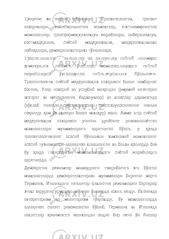 Тушунча ва таянч иборалар: Транзитпология, транзит назариялари, постсоциалистик жамиятлар, посткоммунистик мамлакатлар, трансформацциялашув жараёнлари, либераллашув, постмодернлик, сиёсий модернизация, модернизациялаш лойиҳалари, демократлаштириш тўлқинлари. Транзитология - тоталитар ва авторитар сиёсий тизимдан демократик тизимга ўтаётган мамлакатлардаги сиёсий жараёнларни ўрганадиган сиёсатшунослик йўналиши. Транситология сиёсий модернизация назарияси билан чамбарчас боғлиқ. Улар назарий ва услубий жиҳатдан (умумий категорик аппарат ва методологик ёндашувлар) ва шахслар даражасида (кўплаб таниқли сиёсатшунослар сиёсатшуносликнинг иккала соҳасида ҳам ўз ишлари билан машҳур) яқин. Аммо агар сиёсий модернизация назарияси учинчи дунёнинг ривожланаётган мамлакатлари муаммоларига қаратилган бўлса, у ҳолда транзитологиянинг асосий йўналиши замонавий жамиятнинг асосий тузилмалари аллақачон шаклланган ва баъзи ҳолларда биз бу ҳақда гапирадиган мамлакатлардаги сиёсий жараёнларга қаратилади. Демократик режимлар мавжудлиги тажрибасига эга бўлган мамлакатларда демократлаштириш муаммолари биринчи марта Германия, Италиядаги тоталитар фашистик режимларни бартараф этиш зарурати урушдан кейинги йилларда юзага келди. Японияда авторитаризм ва милитаризм тўқнашди. Бу мамлакатларда аллақачон саноат ривожланган бўлиб, Германия ва Италияда нацистлар ҳокимиятга келишидан олдин бир неча ўн йиллар 