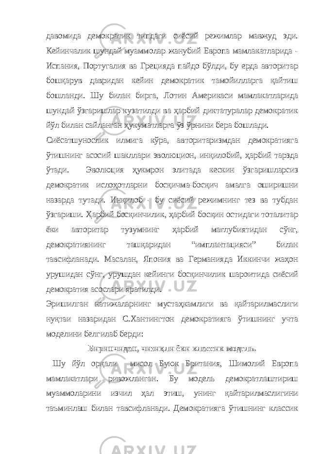 давомида демократик типдаги сиёсий режимлар мавжуд эди. Кейинчалик шундай муаммолар жанубий Европа мамлакатларида - Испания, Португалия ва Грецияда пайдо бўлди, бу ерда авторитар бошқарув давридан кейин демократик тамойилларга қайтиш бошланди. Шу билан бирга, Лотин Америкаси мамлакатларида шундай ўзгаришлар кузатилди ва ҳарбий диктатуралар демократик йўл билан сайланган ҳукуматларга ўз ўрнини бера бошлади. Сиёсатшунослик илмига кўра, авторитаризмдан демократияга ўтишнинг асосий шакллари эволюцион, инқилобий, ҳарбий тарзда ўтади. Эволюция ҳукмрон элитада кескин ўзгаришларсиз демократик ислоҳотларни босқичма-босқич амалга оширишни назарда тутади. Инқилоб - бу сиёсий режимнинг тез ва тубдан ўзгариши. Ҳарбий босқинчилик, ҳарбий босқин остидаги тоталитар ёки авторитар тузумнинг ҳарбий мағлубиятидан сўнг, демократиянинг ташқаридан “имплантацияси” билан тавсифланади. Масалан, Япония ва Германияда Иккинчи жаҳон урушидан сўнг, урушдан кейинги босқинчилик шароитида сиёсий демократия асослари яратилди. Эришилган натижаларнинг мустаҳкамлиги ва қайтарилмаслиги нуқтаи назаридан С.Хантингтон демократияга ўтишнинг учта моделини белгилаб берди: Биринчидан, чизиқли ёки классик модель. Шу йўл орқали мисол Буюк Британия, Шимолий Европа мамлакатлари ривожланган. Бу модель демократлаштириш муаммоларини изчил ҳал этиш, унинг қайтарилмаслигини таъминлаш билан тавсифланади. Демократияга ўтишнинг классик 