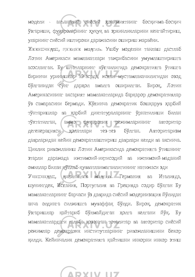 модели - анъанавий сиёсий ҳокимиятнинг босқичма-босқич ўзгариши, фуқароларнинг ҳуқуқ ва эркинликларини кенгайтириш, уларнинг сиёсий иштироки даражасини ошириш жараёни. Иккинчидан, циклик модель. Ушбу моделни танлаш дастлаб Лотин Америкаси мамлакатлари тажрибасини умумлаштиришга асосланган. Бу штатларнинг кўпчилигида демократияга ўтишга биринчи уринишлар 19-асрда, испан мустамлакачилигидан озод бўлганидан сўнг дарҳол амалга оширилган. Бироқ, Лотин Америкасининг аксарият мамлакатларида барқарор демократиялар ўз самарасини бермади. Кўпинча демократик бошқарув ҳарбий тўнтаришлар ва ҳарбий диктатураларнинг ўрнатилиши билан тўхтатилган, аммо фуқаролик режимларининг авторитар дегенерацияси ҳолатлари тез-тез бўлган. Авторитаризм даврларидан кейин демократлаштириш даврлари келди ва аксинча. Ц иклик ривожланиш Лотин Америкасида демократияга ўтишнинг этарли даражада ижтимоий-иқтисодий ва ижтимоий-маданий омиллар билан қўллаб-қувватланмаганлигининг натижаси эди Учинчидан, диалектик модель. Германия ва Италияда, шунингдек, Испания, Португалия ва Грецияда содир бўлган Бу мамлакатларнинг барчаси ўз даврида сиёсий модернизация йўлидан анча олдинга силжишга муваффақ бўлди. Бироқ, демократик ўзгаришлар қайтариб бўлмайдиган ҳолга келгани йўқ. Бу мамлакатлардаги ғалаба қозонган тоталитар ва авторитар сиёсий режимлар демократик институтларнинг ривожланишини бекор қилди. Кейинчалик демократияга қайтишни инкорни инкор этиш 