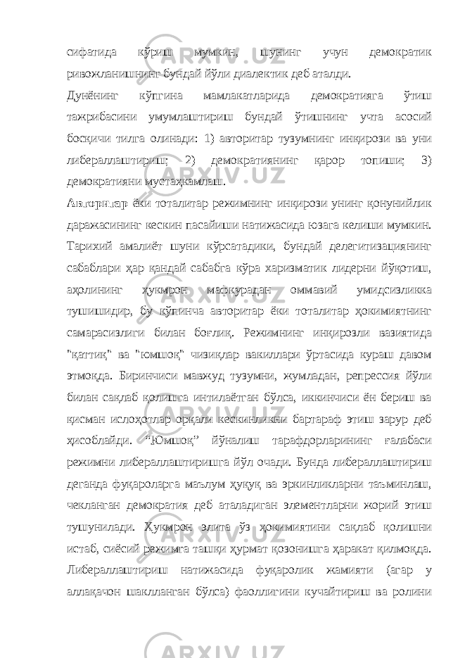 сифатида кўриш мумкин, шунинг учун демократик ривожланишнинг бундай йўли диалектик деб аталди. Дунёнинг кўпгина мамлакатларида демократияга ўтиш тажрибасини умумлаштириш бундай ўтишнинг учта асосий босқичи тилга олинади: 1) авторитар тузумнинг инқирози ва уни либераллаштириш; 2) демократиянинг қарор топиши; 3) демократияни мустаҳкамлаш. Авторитар ёки тоталитар режимнинг инқирози унинг қонунийлик даражасининг кескин пасайиши натижасида юзага келиши мумкин. Тарихий амалиёт шуни кўрсатадики, бундай делегитизациянинг сабаблари ҳар қандай сабабга кўра харизматик лидерни йўқотиш, аҳолининг ҳукмрон мафкурадан оммавий умидсизликка тушишидир, бу кўпинча авторитар ёки тоталитар ҳокимиятнинг самарасизлиги билан боғлиқ. Режимнинг инқирозли вазиятида &#34;қаттиқ&#34; ва &#34;юмшоқ&#34; чизиқлар вакиллари ўртасида кураш давом этмоқда. Биринчиси мавжуд тузумни, жумладан, репрессия йўли билан сақлаб қолишга интилаётган бўлса, иккинчиси ён бериш ва қисман ислоҳотлар орқали кескинликни бартараф этиш зарур деб ҳисоблайди. “Юмшоқ” йўналиш тарафдорларининг ғалабаси режимни либераллаштиришга йўл очади. Бунда либераллаштириш деганда фуқароларга маълум ҳуқуқ ва эркинликларни таъминлаш, чекланган демократия деб аталадиган элементларни жорий этиш тушунилади. Ҳукмрон элита ўз ҳокимиятини сақлаб қолишни истаб, сиёсий режимга ташқи ҳурмат қозонишга ҳаракат қилмоқда. Либераллаштириш натижасида фуқаролик жамияти (агар у аллақачон шаклланган бўлса) фаоллигини кучайтириш ва ролини 