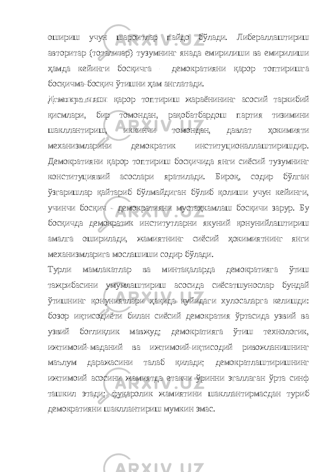 ошириш учун шароитлар пайдо бўлади. Либераллаштириш авторитар (тоталитар) тузумнинг янада емирилиши ва емирилиши ҳамда кейинги босқичга – демократияни қарор топтиришга босқичма-босқич ўтишни ҳам англатади. Демократияни қарор топтириш жараёнининг асосий таркибий қисмлари, бир томондан, рақобатбардош партия тизимини шакллантириш, иккинчи томондан, давлат ҳокимияти механизмларини демократик институционаллаштиришдир. Демократияни қарор топтириш босқичида янги сиёсий тузумнинг конституциявий асослари яратилади. Бироқ, содир бўлган ўзгаришлар қайтариб бўлмайдиган бўлиб қолиши учун кейинги, учинчи босқич - демократияни мустаҳкамлаш босқичи зарур. Бу босқичда демократик институтларни якуний қонунийлаштириш амалга оширилади, жамиятнинг сиёсий ҳокимиятнинг янги механизмларига мослашиши содир бўлади. Турли мамлакатлар ва минтақаларда демократияга ўтиш тажрибасини умумлаштириш асосида сиёсатшунослар бундай ўтишнинг қонуниятлари ҳақида қуйидаги хулосаларга келишди: бозор иқтисодиёти билан сиёсий демократия ўртасида узвий ва узвий боғлиқлик мавжуд; демократияга ўтиш технологик, ижтимоий-маданий ва ижтимоий-иқтисодий ривожланишнинг маълум даражасини талаб қилади; демократлаштиришнинг ижтимоий асосини жамиятда етакчи ўринни эгаллаган ўрта синф ташкил этади; фуқаролик жамиятини шакллантирмасдан туриб демократияни шакллантириш мумкин эмас. 