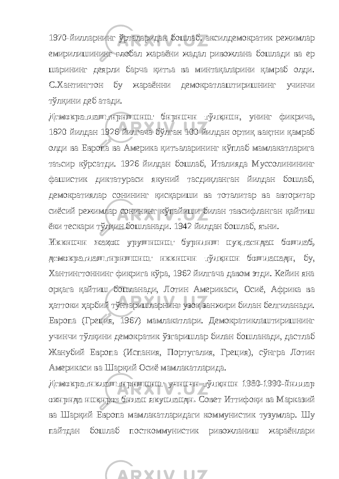 1970-йилларнинг ўрталаридан бошлаб. аксилдемократик режимлар емирилишининг глобал жараёни жадал ривожлана бошлади ва ер шарининг деярли барча қитъа ва минтақаларини қамраб олди. С.Хантингтон бу жараённи демократлаштиришнинг учинчи тўлқини деб атади. Демократлаштиришнинг биринчи тўлқини , унинг фикрича, 1820 йилдан 1926 йилгача бўлган 100 йилдан ортиқ вақтни қамраб олди ва Европа ва Америка қитъаларининг кўплаб мамлакатларига таъсир кўрсатди. 1926 йилдан бошлаб, Италияда Муссолинининг фашистик диктатураси якуний тасдиқланган йилдан бошлаб, демократиялар сонининг қисқариши ва тоталитар ва авторитар сиёсий режимлар сонининг кўпайиши билан тавсифланган қайтиш ёки тескари тўлқин бошланади. 1942 йилдан бошлаб, яъни. Иккинчи жаҳон урушининг бурилиш нуқтасидан бошлаб, демократлаштиришнинг иккинчи тўлқини бошланади , бу, Хантингтоннинг фикрига кўра, 1962 йилгача давом этди. Кейин яна орқага қайтиш бошланади, Лотин Америкаси, Осиё, Африка ва ҳаттоки ҳарбий тўнтаришларнинг узоқ занжири билан белгиланади. Европа (Греция, 1967) мамлакатлари. Демократиклаштиришнинг учинчи тўлқини демократик ўзгаришлар билан бошланади, дастлаб Жанубий Европа (Испания, Португалия, Греция), сўнгра Лотин Америкаси ва Шарқий Осиё мамлакатларида. Демократиклаштиришнинг учинчи тўлқини 1980-1990-йиллар охирида инқироз билан якунланди. Совет Иттифоқи ва Марказий ва Шарқий Европа мамлакатларидаги коммунистик тузумлар. Шу пайтдан бошлаб посткоммунистик ривожланиш жараёнлари 