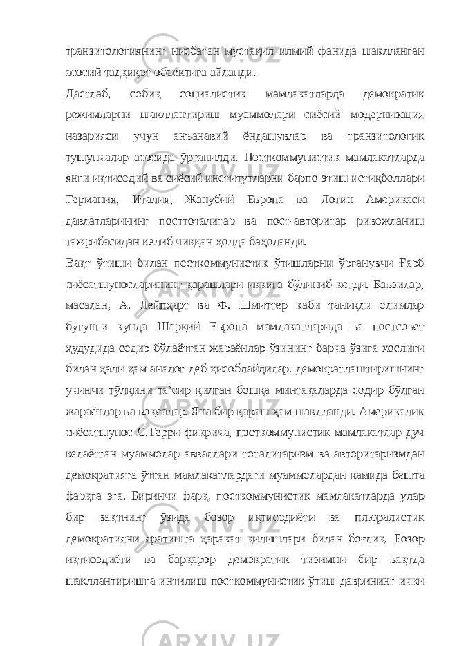 транзитологиянинг нисбатан мустақил илмий фанида шаклланган асосий тадқиқот объектига айланди. Дастлаб, собиқ социалистик мамлакатларда демократик режимларни шакллантириш муаммолари сиёсий модернизация назарияси учун анъанавий ёндашувлар ва транзитологик тушунчалар асосида ўрганилди. Посткоммунистик мамлакатларда янги иқтисодий ва сиёсий институтларни барпо этиш истиқболлари Германия, Италия, Жанубий Европа ва Лотин Америкаси давлатларининг посттоталитар ва пост-авторитар ривожланиш тажрибасидан келиб чиққан ҳолда баҳоланди. Вақт ўтиши билан посткоммунистик ўтишларни ўрганувчи Ғарб сиёсатшуносларининг қарашлари иккига бўлиниб кетди. Баъзилар, масалан, А. Лейпҳарт ва Ф. Шмиттер каби таниқли олимлар бугунги кунда Шарқий Европа мамлакатларида ва постсовет ҳудудида содир бўлаётган жараёнлар ўзининг барча ўзига хослиги билан ҳали ҳам аналог деб ҳисоблайдилар. демократлаштиришнинг учинчи тўлқини таʼсир қилган бошқа минтақаларда содир бўлган жараёнлар ва воқеалар. Яна бир қараш ҳам шаклланди. Америкалик сиёсатшунос С.Терри фикрича, посткоммунистик мамлакатлар дуч келаётган муаммолар авваллари тоталитаризм ва авторитаризмдан демократияга ўтган мамлакатлардаги муаммолардан камида бешта фарқга эга. Биринчи фарқ, посткоммунистик мамлакатларда улар бир вақтнинг ўзида бозор иқтисодиёти ва плюралистик демократияни яратишга ҳаракат қилишлари билан боғлиқ. Бозор иқтисодиёти ва барқарор демократик тизимни бир вақтда шакллантиришга интилиш посткоммунистик ўтиш даврининг ички 