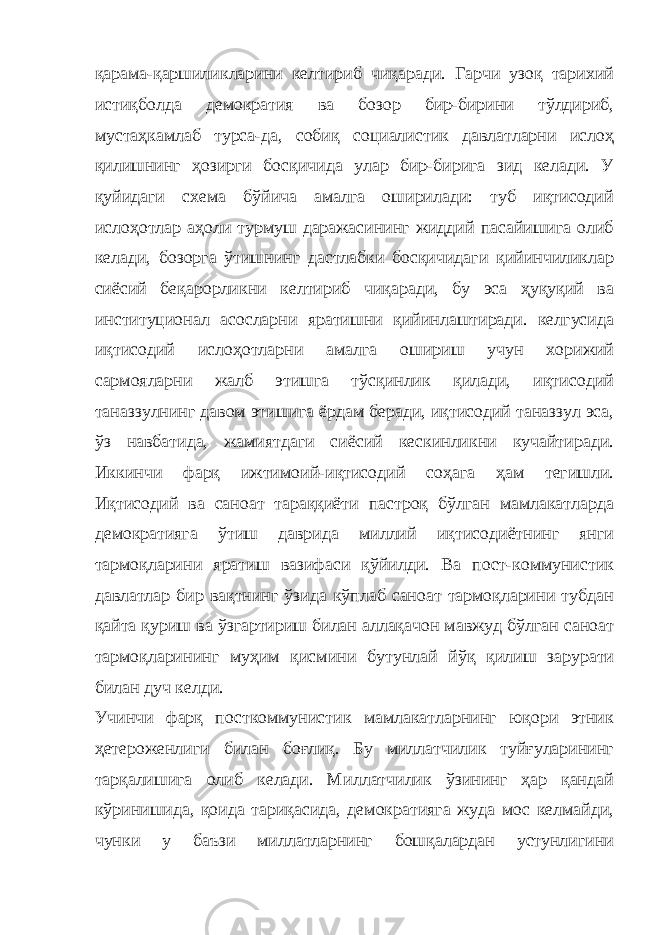 қарама-қаршиликларини келтириб чиқаради. Гарчи узоқ тарихий истиқболда демократия ва бозор бир-бирини тўлдириб, мустаҳкамлаб турса-да, собиқ социалистик давлатларни ислоҳ қилишнинг ҳозирги босқичида улар бир-бирига зид келади. У қуйидаги схема бўйича амалга оширилади: туб иқтисодий ислоҳотлар аҳоли турмуш даражасининг жиддий пасайишига олиб келади, бозорга ўтишнинг дастлабки босқичидаги қийинчиликлар сиёсий беқарорликни келтириб чиқаради, бу эса ҳуқуқий ва институционал асосларни яратишни қийинлаштиради. келгусида иқтисодий ислоҳотларни амалга ошириш учун хорижий сармояларни жалб этишга тўсқинлик қилади, иқтисодий таназзулнинг давом этишига ёрдам беради, иқтисодий таназзул эса, ўз навбатида, жамиятдаги сиёсий кескинликни кучайтиради. Иккинчи фарқ ижтимоий-иқтисодий соҳага ҳам тегишли. Иқтисодий ва саноат тараққиёти пастроқ бўлган мамлакатларда демократияга ўтиш даврида миллий иқтисодиётнинг янги тармоқларини яратиш вазифаси қўйилди. Ва пост-коммунистик давлатлар бир вақтнинг ўзида кўплаб саноат тармоқларини тубдан қайта қуриш ва ўзгартириш билан аллақачон мавжуд бўлган саноат тармоқларининг муҳим қисмини бутунлай йўқ қилиш зарурати билан дуч келди. Учинчи фарқ посткоммунистик мамлакатларнинг юқори этник ҳетероженлиги билан боғлиқ. Бу миллатчилик туйғуларининг тарқалишига олиб келади. Миллатчилик ўзининг ҳар қандай кўринишида, қоида тариқасида, демократияга жуда мос келмайди, чунки у баъзи миллатларнинг бошқалардан устунлигини 