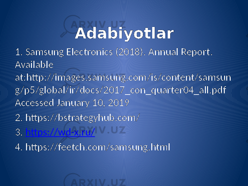 Adabiyotlar 1. Samsung Electronics (2018). Annual Report. Available at:http://images.samsung.com/is/content/samsun g/p5/global/ir/docs/2017_con_quarter04_all.pdf Accessed January 10, 2019 2. https://bstrategyhub.com/ 3. https ://wd-x.ru / 4. https://feetch.com/samsung.html 