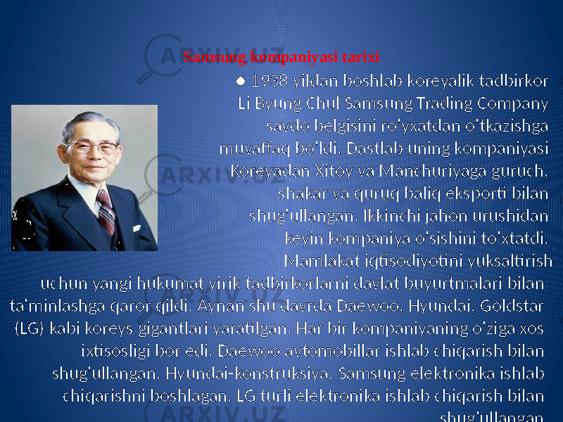 Samsung kompaniyasi tarixi ● 1938 yildan boshlab koreyalik tadbirkor Li Byung Chul Samsung Trading Company savdo belgisini ro&#39;yxatdan o&#39;tkazishga muvaffaq bo&#39;ldi. Dastlab uning kompaniyasi Koreyadan Xitoy va Manchuriyaga guruch, shakar va quruq baliq eksporti bilan shug&#39;ullangan. Ikkinchi jahon urushidan keyin kompaniya o&#39;sishini to&#39;xtatdi. Mamlakat iqtisodiyotini yuksaltirish uchun yangi hukumat yirik tadbirkorlarni davlat buyurtmalari bilan ta&#39;minlashga qaror qildi. Aynan shu davrda Daewoo, Hyundai, Goldstar (LG) kabi koreys gigantlari yaratilgan. Har bir kompaniyaning o&#39;ziga xos ixtisosligi bor edi. Daewoo avtomobillar ishlab chiqarish bilan shug&#39;ullangan, Hyundai-konstruksiya, Samsung elektronika ishlab chiqarishni boshlagan, LG turli elektronika ishlab chiqarish bilan shug&#39;ullangan. 