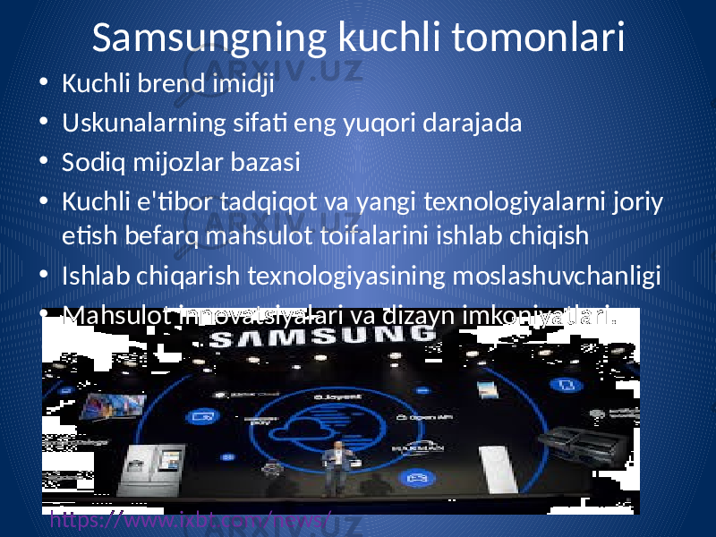 Samsungning kuchli tomonlari • Kuchli brend imidji • Uskunalarning sifati eng yuqori darajada • Sodiq mijozlar bazasi • Kuchli e&#39;tibor tadqiqot va yangi texnologiyalarni joriy etish befarq mahsulot toifalarini ishlab chiqish • Ishlab chiqarish texnologiyasining moslashuvchanligi • Mahsulot innovatsiyalari va dizayn imkoniyatlari. https://www.ixbt.com/news/ 