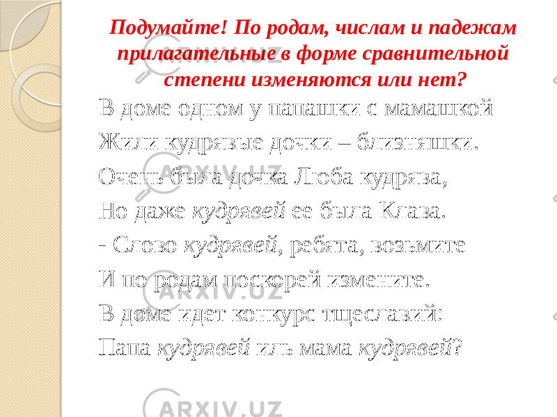 Подумайте! По родам, числам и падежам прилагательные в форме сравнительной степени изменяются или нет? В доме одном у папашки с мамашкой Жили кудрявые дочки – близняшки. Очень была дочка Люба кудрява, Но даже кудрявей ее была Клава. - Слово кудрявей , ребята, возьмите И по родам поскорей измените. В доме идет конкурс тщеславий: Папа кудрявей иль мама кудрявей ? 