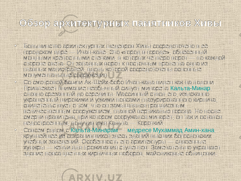Обзор архитектурных памятников Хивы • Большинство архитектурных шедевров Хивы сосредоточено в её городском ядре — Ичан-кале. Это «город в городе», обнесенный мощными крепостными стенами, в которых четверо ворот — по каждой стороне света. От западных ворот к восточным пролегла одна из главных магистралей, вдоль которой сосредоточены основные монументальные сооружения. • Со смотровой башни Ак-Шейх-бобо Ичан-кала виден как на ладони. Привлекает внимание необычный силуэт минарета  Кальта-Минар , словно срезанный до середины. Массивный ствол его, изысканно украшенный широкими и узкими поясами глазурированного кирпича, свидетельствует о том, что он замышлялся грандиозным, величественным сооружением, главной вертикалью города. Но после смерти правителя, при котором сооружался минарет, он так и остался недостроенным, получив имя Кальта — Короткий. • Совсем рядом с  Кальта-Минарам  —  медресе Мухаммад Амин-хана , крупнейшее из сохранившихся здесь зданий высших богословских учебных заведений. Особенность его архитектуры — сдвоенные худжры — кельи для проживания студентов. Замечательно украшают здание пояса цветных кирпичных наборов, майоликовые облицовки. 
