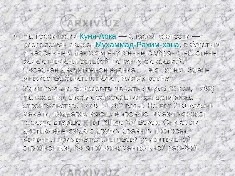 • На территории  Куня-Арка  — Старой крепости — расположен дворец Мухаммад-Рахим-хана , с богатым и необычным декором внутреннего убранства: стены зала отделаны резьбой по ганчу с окраской. Соседнее двухэтажное здание — это гарем. Здесь множество богатых палат, жилых комнат. • Удивительна по красоте мечеть Джума (X век, 1788) На входных дверях её сохранилась датировка строительства: 1778—1782 годы. Но вот 210 колонн мечети, поддерживающие кровлю, имеют возраст гораздо старше — от XII до XV веков. Они были доставлены сюда с других древних построек. Колонны примечательны своей удивительной стройностью, богатой орнаментальной резьбой. 