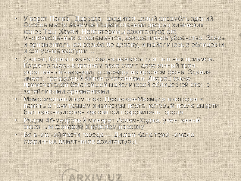 • У ворот Палван-Дарваза находится целый ансамбль зданий. Особое место занимает здесь главный дворец хивинских ханов Таш-Хаули. Неповторимы архитектура его многочисленных апартаментов, декоративное убранство. Здесь и орнаментальная резьба по дереву, и майоликовые облицовки, и фигурные картуши… • Дворец Курныш-хана предназначался для пышных приемов. Когда-то здесь в тронном зале стоял деревянный трон, украшенный чеканкой по серебру на красном фоне. Здание имеет, прекрасный айван с колоннами. Дворец также примечателен богатейшей майоликовой облицовкой стен с затейливыми орнаментами. • Мемориальный комплекс Пахлаван-Махмуда выстроен в память о почитаемом хивинском поэте, который после смерти был канонизирован как святой покровитель города. • Рядом 45-метровый минарет Ислам-Ходжа, увенчанный сквозным фонарем с куполом наверху. • Во внешней части города — Дишан-Кала тоже немало старинных памятников архитектуры. 