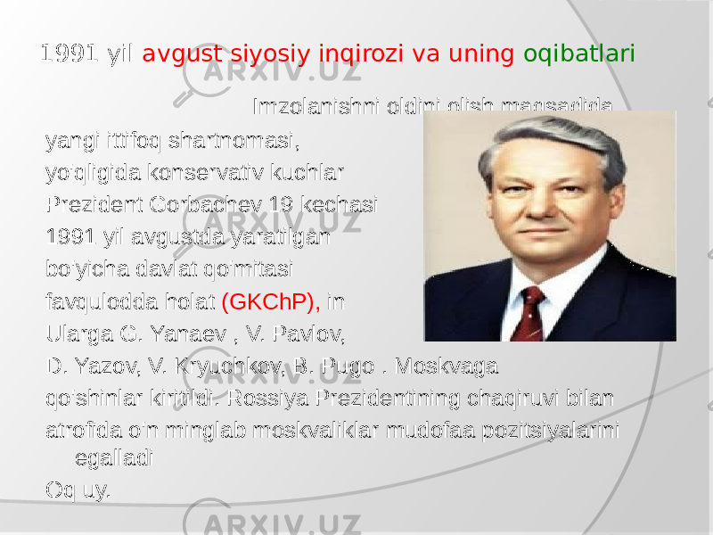 1991 yil avgust siyosiy inqirozi va uning oqibatlari Imzolanishni oldini olish maqsadida yangi ittifoq shartnomasi, yo&#39;qligida konservativ kuchlar Prezident Gorbachev 19 kechasi 1991 yil avgustda yaratilgan bo&#39;yicha davlat qo&#39;mitasi favqulodda holat (GKChP), in Ularga G. Yanaev , V. Pavlov, D. Yazov, V. Kryuchkov, B. Pugo . Moskvaga qo&#39;shinlar kiritildi. Rossiya Prezidentining chaqiruvi bilan atrofida o&#39;n minglab moskvaliklar mudofaa pozitsiyalarini egalladi Oq uy. 