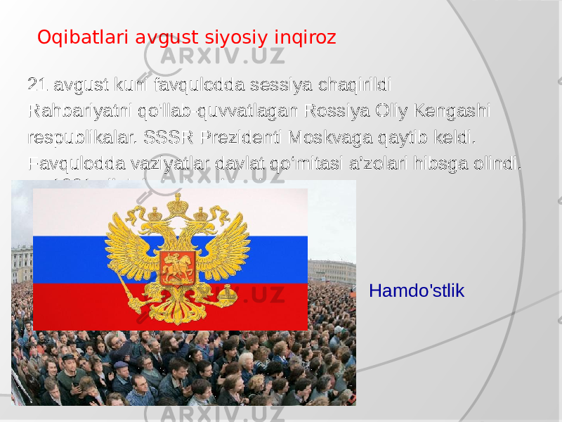  Oqibatlari avgust siyosiy inqiroz 21 avgust kuni favqulodda sessiya chaqirildi Rahbariyatni qo&#39;llab-quvvatlagan Rossiya Oliy Kengashi respublikalar. SSSR Prezidenti Moskvaga qaytib keldi. Favqulodda vaziyatlar davlat qo‘mitasi a’zolari hibsga olindi. 1991 yil dekabrda rahbarlar Rossiya, Ukraina va Belarus ma&#39;lum qildi yaratish niyati haqida Hamdo&#39;stlik Mustaqil Davlat 