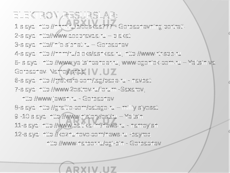 ELEKTRON RESURSLAR: 1 slayd: http://nnm.ru/b/oqskaa777 - Gorbachevning portreti. 2-slayd: http//www.doqpravda.ru – plakat 3-slayd: http//info.sibnet.ru – Gorbachev 4-slayd: http://nnm/ru/bloks/ashkaa.ru; http://www.rtr.spb.ru 5- slayd : http://www.yeltsincenqer.ru; www.ogoniok.com.ru – Yeltsin va Gorbachev. Namoyishda. 6-slayd: http://metkere.com/tag/paqe.ru - navbat 7-slayd: http://www.2ostrov.ru/forum -Saxarov; http://www.jewsh.ru - Gorbachev 8-slayd: http://graftio.com/catego.ru – milliy siyosat 9 -10 slayd: http://www.history/ost/ru – Yeltsin 11-slayd: http://www.baltika.fm/news.ru - namoyish 12-slayd: http://kozhuhovo.com/news.ru -bayroq http://www.harbor.ru/cgi-bin - Gorbachev 