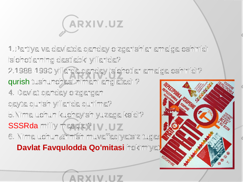 1.Partiya va davlatda qanday o&#39;zgarishlar amalga oshirildi islohotlarning dastlabki yillarida? 2.1988-1990 yillarda qanday islohotlar amalga oshirildi? qurish tushunchasi nimani anglatadi ? 4. Davlat qanday o&#39;zgargan qayta qurish yillarida qurilma? 5.Nima uchun kuchayish yuzaga keldi? SSSRda milliy masala ? 6. Nima uchun urinish muvaffaqiyatsiz tugadi Davlat Favqulodda Qo&#39;mitasi hokimiyatni o&#39;z qo&#39;liga oladimi? 