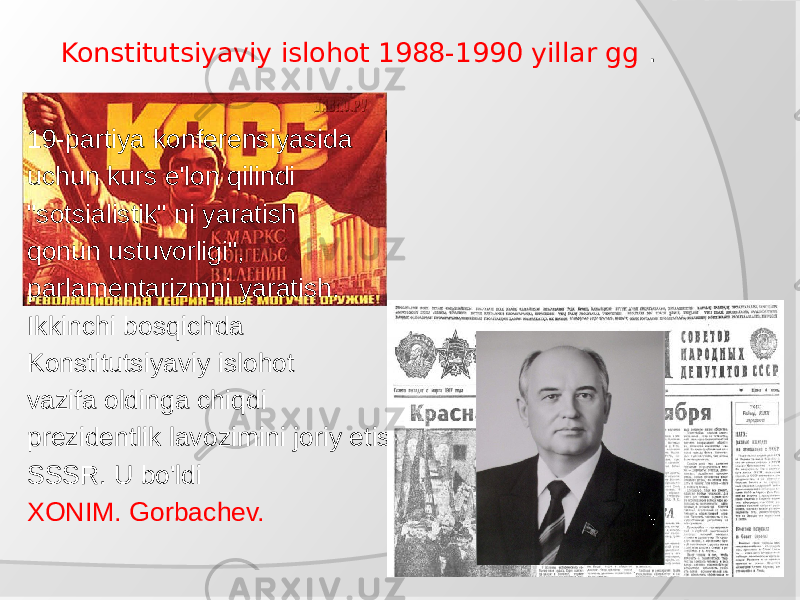  Konstitutsiyaviy islohot 1988-1990 yillar gg . 19-partiya konferensiyasida uchun kurs e&#39;lon qilindi &#34;sotsialistik&#34; ni yaratish qonun ustuvorligi&#34;, parlamentarizmni yaratish. Ikkinchi bosqichda Konstitutsiyaviy islohot vazifa oldinga chiqdi prezidentlik lavozimini joriy etish SSSR. U bo&#39;ldi XONIM. Gorbachev. 