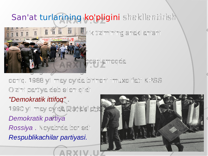 San&#39;at turlarining ko&#39;pligini shakllantirish Shakllanish Ko&#39;ppartiyaviylik tizimining shakllanishi fonda sodir bo&#39;ladi iqtisodiy inqiroz. Tokchalar do&#39;konlar bo&#39;sh. Odamlar boshlamoqda noroziligingizni ko&#39;rsating ochiq. 1988 yil may oyida birinchi &#34;muxolifat&#34; KPSS O&#39;zini partiya deb e&#39;lon qildi &#34;Demokratik ittifoq&#34; . 1990 yil may oyida u shakllandi Demokratik partiya Rossiya . Noyabrda bor edi Respublikachilar partiyasi. 