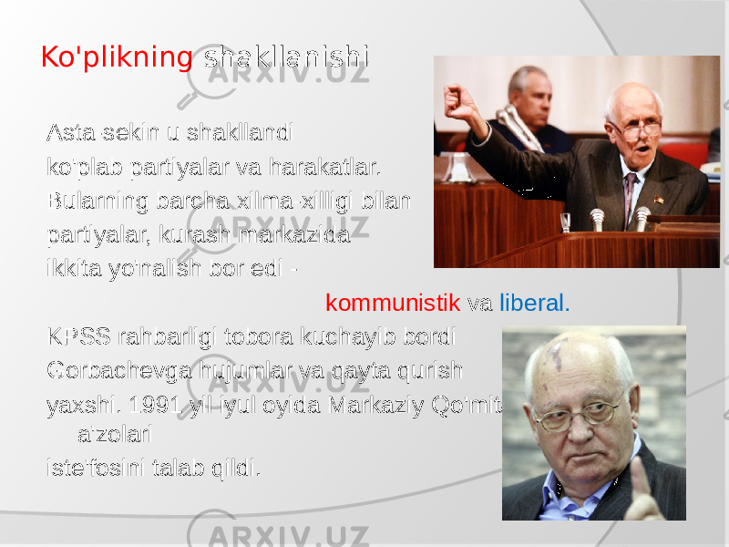 Ko&#39;plikning shakllanishi Asta-sekin u shakllandi ko&#39;plab partiyalar va harakatlar. Bularning barcha xilma-xilligi bilan partiyalar, kurash markazida ikkita yo&#39;nalish bor edi - kommunistik va liberal. KPSS rahbarligi tobora kuchayib bordi Gorbachevga hujumlar va qayta qurish yaxshi. 1991 yil iyul oyida Markaziy Qo&#39;mitaning bir qator a&#39;zolari iste&#39;fosini talab qildi. 