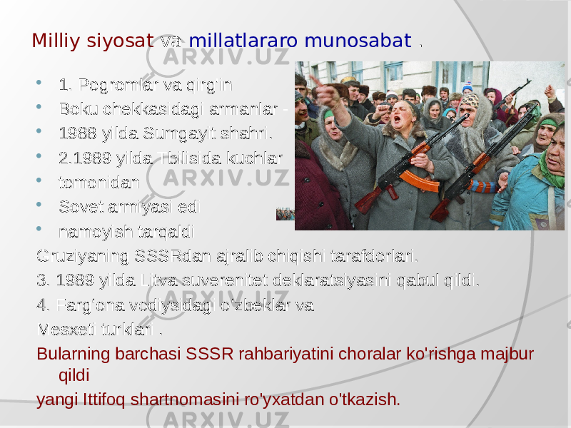 Milliy siyosat va millatlararo munosabat .  1. Pogromlar va qirg&#39;in  Boku chekkasidagi armanlar -  1988 yilda Sumgayit shahri.  2.1989 yilda Tbilisida kuchlar  tomonidan  Sovet armiyasi edi  namoyish tarqaldi Gruziyaning SSSRdan ajralib chiqishi tarafdorlari. 3. 1989 yilda Litva suverenitet deklaratsiyasini qabul qildi. 4. Farg‘ona vodiysidagi o‘zbeklar va Mesxeti turklari . Bularning barchasi SSSR rahbariyatini choralar ko&#39;rishga majbur qildi yangi Ittifoq shartnomasini ro&#39;yxatdan o&#39;tkazish. 