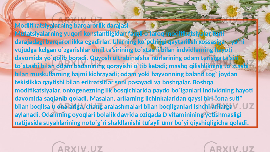 Modifikatsiyalarning barqarorlik darajasi Mutatsiyalarning yuqori konstantligidan farqli o`laroq modifikatsiyalar turli darajadagi barqarorlikka egadirlar. Ularning ko`pchiligi qaytarilish xossasiga – ya’ni vujudga kelgan o`zgarishlar omil ta’sirining to`xtashi bilan indvidlarning hayoti davomida yo`qolib boradi. Quyosh ultrabinafsha nurlarining odam terisiga ta’siri to`xtashi bilan odam badanining qorayishi o`tib ketadi; mashq qilishlikning to`xtashi bilan muskullarning hajmi kichrayadi; odam yoki hayvonning baland tog` joydan tekislikka qaytishi bilan eritrotsitlar soni pasayadi va boshqalar. Boshqa modifikatsiyalar, ontogenezning ilk bosqichlarida paydo bo`lganlari individning hayoti davomida saqlanib qoladi. Masalan, arilarning lichinkalaridan qaysi biri “ona suti” bilan boqilsa u ona ariga, chang aralashmalari bilan boqilganlari ishchi arilarga aylanadi. Odamning oyoqlari bolalik davrida oziqada D vitaminining yetishmasligi natijasida suyaklarining noto`g`ri shakllanishi tufayli umr bo`yi qiyshiqligicha qoladi. 