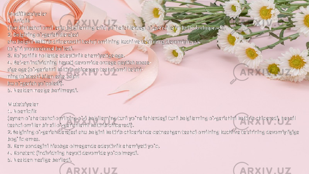 Modifikatsiyalar 1. Aniqlik (har bir tashqi omil aniq belgilarning aniq yo`nalishlardagi o`zgarishlarini keltirib chiqaradi). 2. Belgining o`zgarish darajasi shu belgini keltirib chiqaruvchi tashqi omilning kuchi va ta’sirining davomiyligiga to`g`ri proporsional bo`ladi. 3. Ko`pchilik hollarda adaptivlik ahamiyatiga ega. 4. Ba’zan individning hayoti davomida orqaga qaytish xossa- siga ega (o`zgarishni keltirib chiqargan tashqi omil ta’siri- ning to`xtashi bilan asta-sekin bu o`zgarish yo`qoladi). 5. Nasldan-naslga berilmaydi. Mutatsiyalar 1. Noaniqlik (aynan o`sha tashqi omilning o`zi belgilarning turli yo`nalishlardagi turli belgilarning o`zgarishini keltirib chiqaradi, har xil tashqi omillar bir xil o`zgarishlarni keltirib chiqaradi). 2.Belgining o`zgarish darajasi shu belgini keltirib chiqarishda qatnashgan tashqi omilning kuchi va ta’sirining davomiyligiga bog`liq emas. 3. Kam sondagini hisobga olmaganda adaptivlik ahamiyati yo`q. 4. Konstant (individning hayoti davomida yo`qolmaydi. 5. Nasldan nasilga beriladi. 