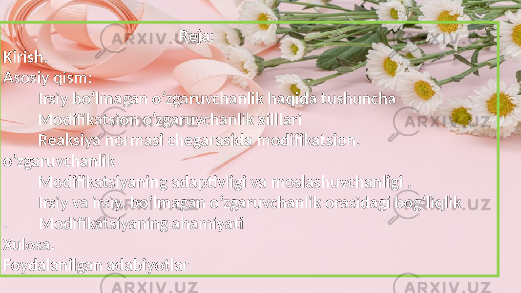  Reja: Kirish. Asosiy qism: Irsiy bo’lmagan o’zgaruvchanlik haqida tushuncha Modifikatsion o’zgaruvchanlik xilllari Reaksiya normasi chegarasida modifikatsion. o’zgaruvchanlik Modifikatsiyaning adaptivligi va moslashuvchanligi . Irsiy va irsiy. bo’lmagan o’zgaruvchanlik orasidagi bog’liqlik . Modifikatsiyaning ahamiyati Xulosa. Foydalanilgan adabiyotlar 