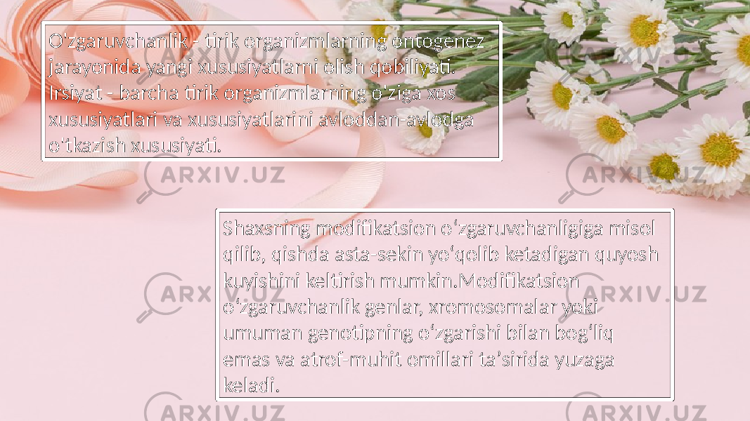 O&#39;zgaruvchanlik - tirik organizmlarning ontogenez jarayonida yangi xususiyatlarni olish qobiliyati. Irsiyat - barcha tirik organizmlarning o&#39;ziga xos xususiyatlari va xususiyatlarini avloddan-avlodga o&#39;tkazish xususiyati. Shaxsning modifikatsion oʻzgaruvchanligiga misol qilib, qishda asta-sekin yoʻqolib ketadigan quyosh kuyishini keltirish mumkin.Modifikatsion oʻzgaruvchanlik genlar, xromosomalar yoki umuman genotipning oʻzgarishi bilan bogʻliq emas va atrof-muhit omillari taʼsirida yuzaga keladi. 