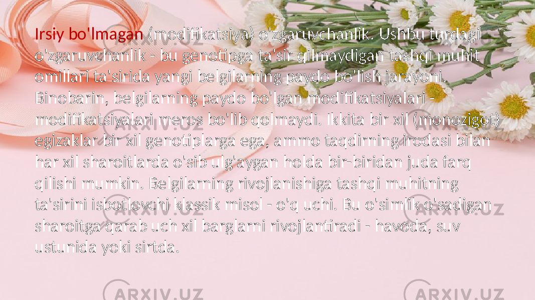 Irsiy bo&#39;lmagan (modifikatsiya) o&#39;zgaruvchanlik. Ushbu turdagi o&#39;zgaruvchanlik - bu genotipga ta&#39;sir qilmaydigan tashqi muhit omillari ta&#39;sirida yangi belgilarning paydo bo&#39;lish jarayoni. Binobarin, belgilarning paydo bo&#39;lgan modifikatsiyalari - modifikatsiyalari meros bo&#39;lib qolmaydi. Ikkita bir xil (monozigot) egizaklar bir xil genotiplarga ega, ammo taqdirning irodasi bilan har xil sharoitlarda o&#39;sib ulg&#39;aygan holda bir-biridan juda farq qilishi mumkin. Belgilarning rivojlanishiga tashqi muhitning ta&#39;sirini isbotlovchi klassik misol - o&#39;q uchi. Bu o&#39;simlik o&#39;sadigan sharoitga qarab uch xil barglarni rivojlantiradi - havoda, suv ustunida yoki sirtda. 