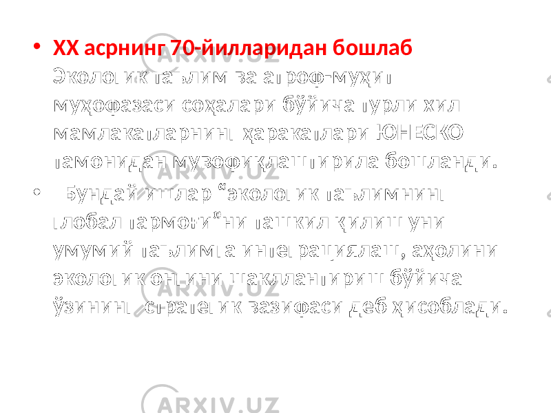 • XX асрнинг 70-йилларидан бошлаб Экологик таълим ва атроф-муҳит муҳофазаси соҳалари бўйича турли хил мамлакатларнинг ҳаракатлари ЮНЕСКО тамонидан мувофиқлаштирила бошланди. • Бундай ишлар “экологик таълимнинг глобал тармоғи”ни ташкил қилиш уни умумий таълимга интеграциялаш, аҳолини экологик онгини шакллантириш бўйича ўзининг стратегик вазифаси деб ҳисоблади. 