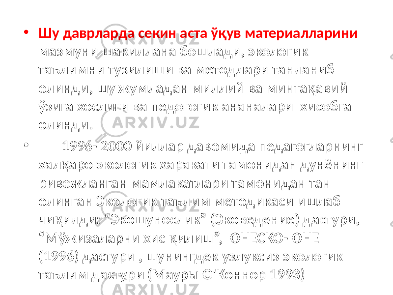 • Шу даврларда секин аста ўқув материалларини мазмуни шакиллана бошлади, экологик таълимни тузилиши ва методлари танланиб олинди, шу жумладан миллий ва минтақавий ўзига хослиги ва педогогик ананалари хисобга олинди. • 1996- 2000 йиллар давомида педагогларнинг халқаро экологик харакати тамонидан дунёнинг ривожланган мамлакатлари тамонидан тан олинган Экологик таълим методикаси ишлаб чиқилди: “Экошунослик” (Эковедение) дастури, “Мўжизаларни хис қилиш”, ЮНЕСКО-ЮНЕП (1996) дастури , шунингдек узлуксиз экологик таълим дастури (Мауры О&#39;Коннор 1993) 