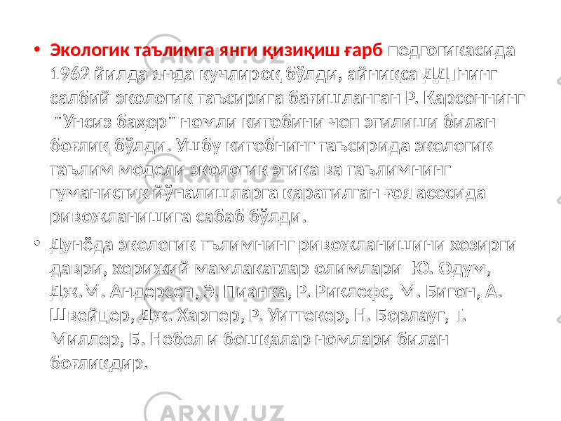 • Экологик таълимга янги қизиқиш ғарб педгогикасида 1962 йилда янда кучлироқ бўлди, айниқса ДДТнинг салбий экологик таъсирига бағишланган Р. Карсоннинг &#34;Унсиз баҳор&#34; номли китобини чоп этилиши билан боғлиқ бўлди. Ушбу китобнинг таъсирида экологик таълим модели экологик этика ва таълимнинг гуманистик йўналишларга қаратилган ғоя асосида ривожланишига сабаб бўлди. • Дунёда экологик тълимнинг ривожланишини хозирги даври, хорижий мамлакатлар олимлари Ю. Одум, Дж.М. Андерсен, Э. Пианка, Р. Риклефс, М. Бигон, А. Швейцер, Дж. Харпер, Р. Уиттекер, Н. Борлауг, Т. Миллер, Б. Не бел и бошқалар номлари билан боғлиқдир. 