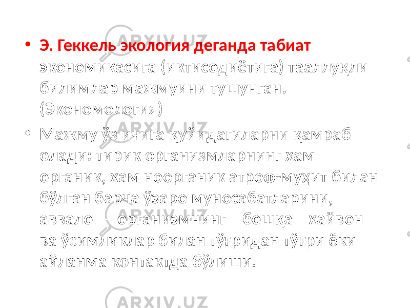 • Э. Геккель экология деганда табиат экономикасига (иктисодиётига) тааллуқли билимлар мажмуини тушунган. (Экономология) • Мажму ўз ичига қуйидагиларни қамраб олади: тирик организмларнинг хам органик, хам ноорганик атроф-муҳит билан бўлган барча ўзаро муносабатларини, аввало — организмнинг бошқа хайвон ва ўсимликлар билан тўғридан тўғри ёки айланма контактда бўлиши. 