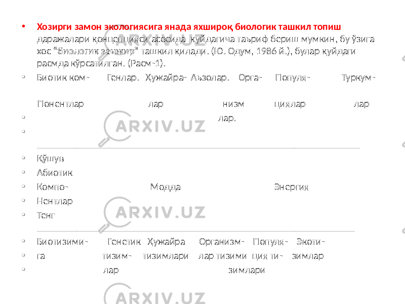 • Хозирги замон экологиясига янада яхшироқ биологик ташкил топиш даражалари қонцепцияси асосида қуйдагича таъриф бериш мумкин, бу ўзига хос “биологик занжир” ташкил қилади. (Ю. Одум, 1986 й.), булар қуйдаги расмда кўрсатилган. (Расм-1). • Биотик ком- Генлар. Ҳужайра- Аъзолар. Орга- Популя- Туркум- Понентлар лар низм циялар лар • лар. • ________________________________________________________________ • Қўшув • Абиотик • Компо- Модда Энергия • Нентлар • Тенг _______________________________________________________________ • Биотизими- Генетик Ҳужайра Организм- Популя- Экоти- • га тизим- тизимлари лар тизими ция ти- зимлар • лар зимлари 