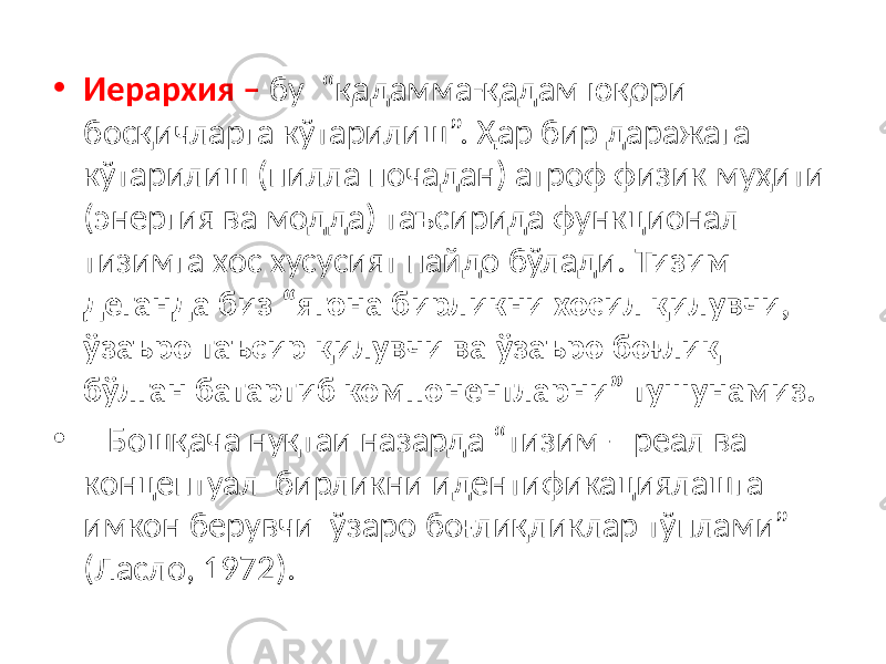 • Иерархия – бу “қадамма-қадам юқори босқичларга кўтарилиш”. Ҳар бир даражага кўтарилиш (пилла почадан) атроф физик муҳити (энергия ва модда) таъсирида функционал тизимга хос хусусият пайдо бўлади. Тизим деганда биз “ягона бирликни хосил қилувчи, ўзаъро таъсир қилувчи ва ўзаъро боғлиқ бўлган батартиб компонентларни” тушунамиз. • Бошқача нуқтаи назарда “тизим – реал ва концептуал бирликни идентификациялашга имкон берувчи ўзаро боғлиқликлар тўплами” (Ласло, 1972). 