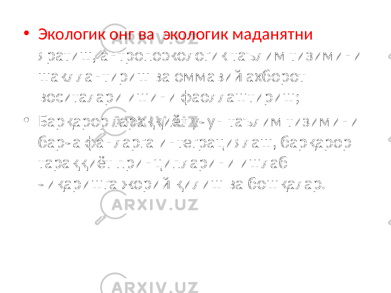 • Экологик онг ва экологик маданятни яратиш, антропоэкологик таълим тизимини шакллантириш ва оммавий ахборот воситалари ишини фаоллаштириш; • Барқарор тараққиёт учун таълим тизимини барча фанларга интеграциялаш, барқарор тараққиёт принципларини ишлаб чиқаришга жорий қилиш ва бошқалар. 