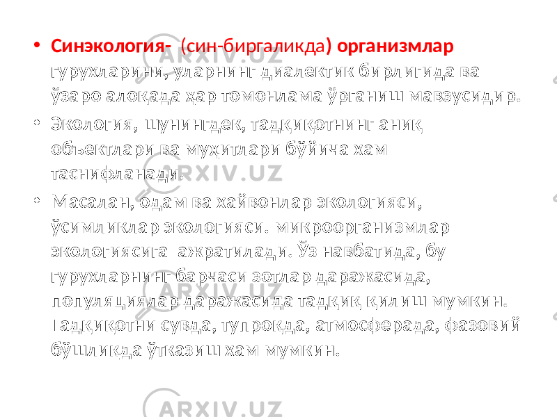 • Синэкология- (син-биргаликда ) организмлар гурухларини, уларнинг диалектик бирлигида ва ўзаро алоқада ҳар томонлама ўрганиш мавзусидир. • Экология, шунингдек, тадқиқотнинг аниқ объектлари ва муҳитлари бўйича хам таснифланади. • Масалан, одам ва хайвонлар экологияси, ўсимликлар экологияси. микроорганизмлар экологиясига ажратилади. Ўз навбатида, бу гурухларнинг барчаси зотлар даражасида, популяциялар даражасида тадқиқ қилиш мумкин. Тадқиқотни сувда, тупроқда, атмосферада, фазовий бўшлиқда ўтказиш хам мумкин. 