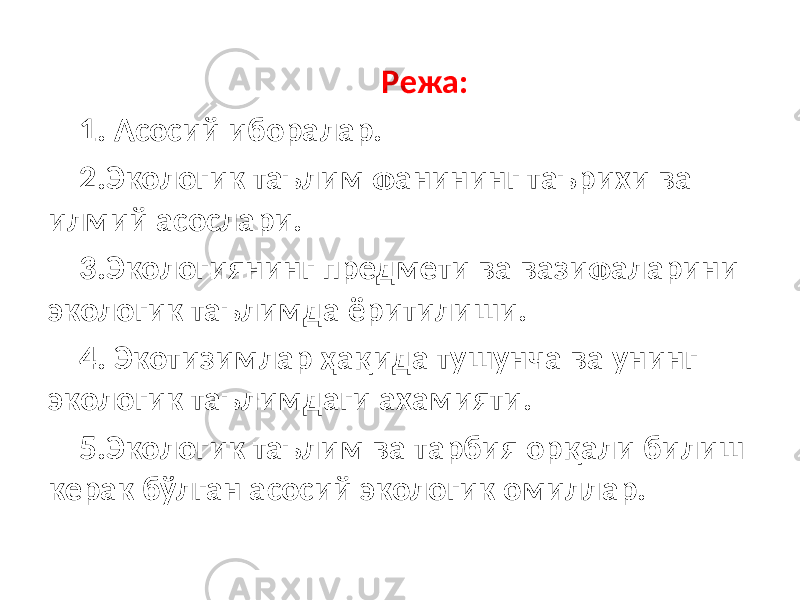  Режа: 1. Асосий иборалар. 2.Экологик таълим фанининг таърихи ва илмий асослари. 3.Экологиянинг предмети ва вазифаларини экологик таълимда ёритилиши. 4. Экотизимлар ҳақида тушунча ва унинг экологик таълимдаги ахамияти. 5.Экологик таълим ва тарбия орқали билиш керак бўлган асосий экологик омиллар. 