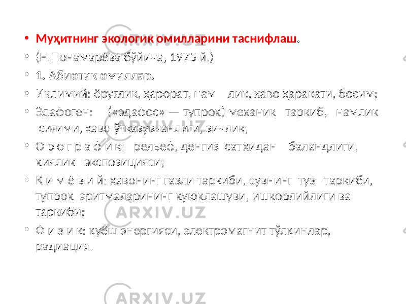 • Муҳитнинг экологик омилларини таснифлаш . • (Н.Понамарёва бўйича, 1975 й.) • 1. Абиотик омиллар. • Иқлимий: ёруғлик, ҳарорат, нам лик, хаво ҳаракати, босим; • Эдафоген: («эдафос» — тупроқ) механиқ таркиб, намлик сиғими, хаво ўтказувчанлиги, зичлик; • О р о г р а ф и к: рельеф, денгиз сат хидан баландлиги, қиялик экспозицияси; • К и м ё в и й: хавонинг газли таркиби, сувнинг туз таркиби, тупроқ эритмаларининг қуюқлашуви, ишқорлийлиги ва таркиби; • Ф и з и к: қуёш энергияси, электромагнит тўлқинлар, радиация. 