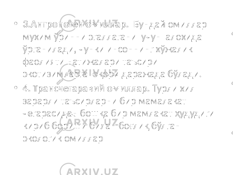 • 3.Антропоген омиллар. Бундай омиллар мухим ўринни эгаллагани учун алохида ўрганилади, чунки инсоннинг хўжалик фаолияти натижалари таъсири экотизимларга юқори даражада бўлади. • 4. Трансчегаравий омиллар. Турли хил зарарли таъсирларни бир мамалакат чегарасидан бошқа бир мамлакат ҳудудиги кириб бориши билан боғлиқ бўлган экологик омиллар 