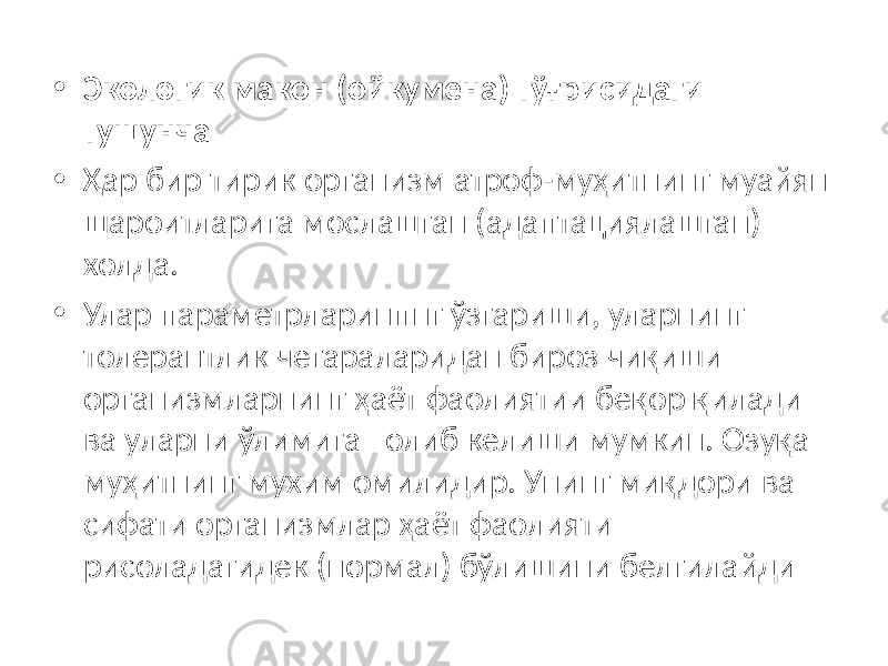 • Экологик макон (ойкумена) тўғрисидаги тушунча • Ҳар бир тирик организм атроф-муҳитнинг муайян шароитларига мослашган (адаптациялашган) холда. • Улар параметрларинпнг ўзгариши, уларнинг толерантлик чегараларидан бироз чиқиши организмларнинг ҳаёт фаолиятии беқор қилади ва уларни ўлимига олиб келиши мумкин. Озуқа муҳитнинг мухим омилидир. Унинг миқдори ва сифати организмлар ҳаёт фаолияти рисоладагидек (нормал) бўлишини белгилайди 