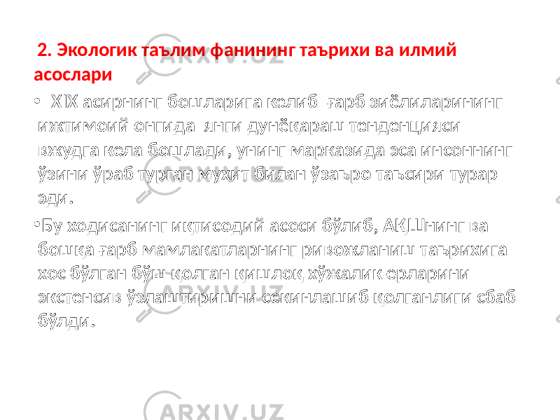  2. Экологик таълим фанининг таърихи ва илмий асослари • XIX асирнинг бошларига келиб ғарб зиёлиларининг ижтимоий онгида янги дунёқараш тенденцияси вжудга кела бошлади, унинг марказида эса инсоннинг ўзини ўраб турган мухит билан ўзаъро таъсири турар эди. • Бу ходисанинг иқтисодий асоси бўлиб, АҚШнинг ва бошқа ғарб мамлакатларнинг ривожланиш таърихига хос бўлган бўш қолган қишлоқ хўжалик ерларини экстенсив ўзлаштиришни секинлашиб қолганлиги сбаб бўлди. 