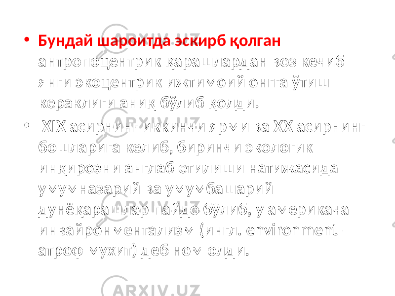 • Бундай шароитда эскирб қолган антропоцентрик қарашлардан воз кечиб янги экоцентрик ижтимоий онгга ўтиш кераклиги аниқ бўлиб қолди. • XIX асирнинг иккинчи ярми ва XX асирнинг бошларига келиб, биринчи экологик инқирозни англаб етилиши натижасида умумназарий ва умумбашарий дунёқарашлар пайдо бўлиб, у америкача инвайронментализм (ингл. environment – атроф мухит) деб ном олди. 