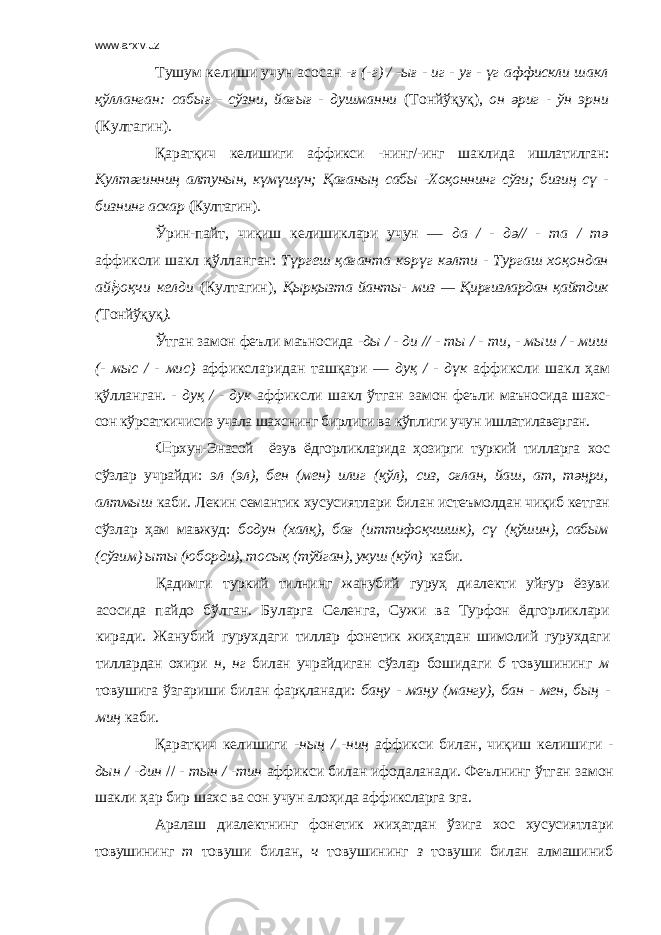 www.arxiv.uz Тушум келиши учун асосан -ғ (-г) / -ығ - иг - уғ - үг аффискли шакл қўлланган: сабығ - сўзни, йағығ - душманни (Тонйўқуқ), он әриг - ўн эрни (Култагин). Қаратқич келишиги аффикси -нинг/-инг шаклида ишлатилган: Култәгинниң алтунын, күмүшүн; Қағаның сабы -Хоқоннинг сўзи; бизиң сү - бизнинг аскар (Култагин). Ўрин-пайт, чиқиш келишиклари учун — да / - дә// - та / тә аффиксли шакл қўлланган: Түргеш қағанта көрүг кәлти - Тургаш хоқондан ай ђ оқчи келди (Култагин), Қырқызта йанты- миз — Қирғизлардан қайтдик ( Тонйўқуқ ). Ўтган замон феъли маъносида -ды / - ди // - ты / - ти, - мыш / - миш (- мыс / - мис) аффиксларидан ташқари — дуқ / - дүк аффиксли шакл ҳам қўлланган. - дуқ / - дук аффиксли шакл ўтган замон феъли маъносида шахс- сон кўрсаткичисиз учала шахснинг бирлиги ва кўплиги учун ишлатилаверган. Œ рхун-Энасой ёзув ёдгорликларида ҳозирги туркий тилларга хос сўзлар учрайди: эл (эл), бен (мен) илиг (қўл), сиз, оғлан, йаш, ат, тәңри, алтмыш каби. Лекин семантик хусусиятлари билан истеъмолдан чиқиб кетган сўзлар ҳам мавжуд: бодун (халқ), бағ (иттифоқчшшк), сү (қўшин), сабым (сўзим) ыты (юборди), тосық (тўйган), укуш (кўп) каби. Қадимги туркий тилнинг жанубий гуруҳ диалекти уйғур ёзуви асосида пайдо бўлган. Буларга Селенга, Сужи ва Турфон ёдгорликлари киради. Жанубий гурухдаги тиллар фонетик жиҳатдан шимолий гурухдаги тиллардан охири н, нг билан учрайдиган с ўзлар бошидаги б товушининг м товушига ўзгариши билан фарқланади: баңу - маңу (мангу), бан - мен, бың - миң каби. Қ аратқич келишиги -ның / -ниң аффикси билан, чиқиш келишиги - дын / - дин // - тын / -тин аффикси билан ифодаланади. Феълнинг ўтган замон шакли ҳар бир шахс ва сон учун алоҳида аффиксларга эга. Аралаш диалектнинг фонетик жиҳатдан ўзига хос хусусиятлари товушининг т товуши билан, ч товушининг з товуши билан алмашиниб 