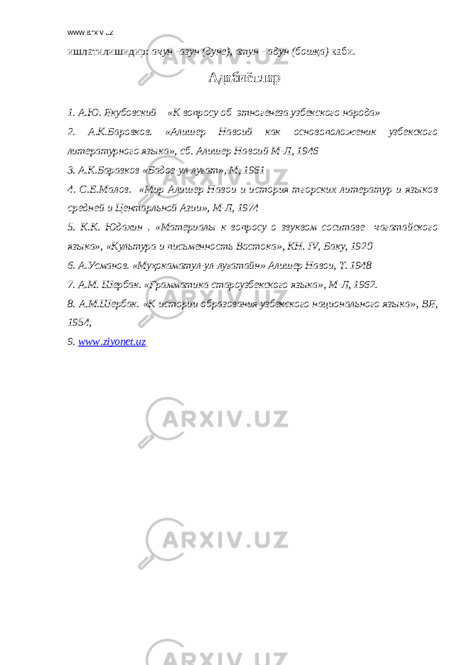 www.arxiv.uz ишлатилишидир: ачун - азун (дуне), атун - адун (бошқа) каби . Адабиётлар 1. А.Ю. Якубовский « К вопросу об этногенеза узбекского народа » 2. А.К.Баровков. « Алишер Навоий как осно в оположеник узбекского литературного яз ык а » , сб . Алишер Навоий М-Л, 1946 3. А.К.Баравков « Бадое-ул-луғат » , М, 1961 4. С.Е.Малов. « Мир Алишер Навои и история тгорских литератур и яз ы ков средней и Центарльной Аз и и » , М-Л, 1974 5. К.К. Юдахин . « Материал ы к вопросу о звуквом соситаве чагатайского яз ы ка » , « Культура и письменность Востока » , КН. IV , Баку, 1920 6. А.Усманов. « Муҳокаматул-ул-луғатайн » Алишер Навои, Т. 1948 7. А.М. Шербак. « Грамматика староузбекского яз ы ка » , М-Л, 1962. 8. А.М.Шербак. « К истории образования узбекского национального яз ы ка » , ВЯ, 1954, 9. www . ziyonet . uz 