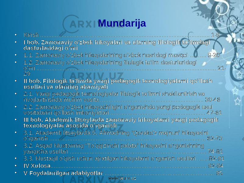 Mundarija • Kirish ...................................................................................................... 1-9 • I bob. Zamonaviy o’zbek hikoyalari va ularning filologik ta’limdagi dasturlaridagi o’rni • 1.1. Zamonaviy o’zbek hikoyalarining o’zbek nasridagi mavqei .......... 9-20 • 1.2. Zamonaviy o’zbek hikoyalarining filologik ta’lim dasturlaridagi o’rni ............................................................................................................ 21- 29 • II bob. Filologik ta’limda yangi pedagogik texnologiyalarni qo’llash usullari va ularning ahamiyati • 2.1. Yangi pedagogik texnologiyalar filologik ta’limni shakllantirish va rivojlantirishda muhim vosita .............................................................. 30-46 • 2.2. Zamonaviy o’zbek hikoyachiligini o’rganishda yangi pedagogik usul vositalarini qo’llash imkoniyatlari ......................................................... 47-61 • III bob. Akademik litseylarda zamonaviy hikoyalarni yangi pedagogik texnologiyalar asosida o’rganish • 3.1. Akademik litseylarda S. Ahmadning “Qorako’z majnun” hikoyasini o’rganish .............................................................................................. 62-73 • 3.2. Asqad Muxtorning “To’qqizinchi palata” hikoyasini o’rganishning yangicha usullari .................................................................................. 74-81 • 3.3. Mustaqil o’qish uchun ajratilgan hikoyalarni o’rganish usullari .......82-91 • IV Xulosa .............................................................................................. 92-94 • V Foydalanilgan adabiyotlar .................................................................. 95 www.arxiv.uz 