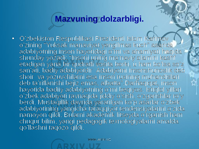 Mazvuning dolzarbligi . • O ’zbekiston R espublikasi P rez i denti Islom K arimov o’zining “Yuksak manaviyat yengilmas kuch” asarida adabiyotning inson h ayotidagi o ’rni va a h amiyati h a q ida shunday yozadi: “ I nsoni uning ma’naviy olamini kashf etadigan yana bir q udratli vosita borki, u h am b o ’lsa so ’z san’ati, badiy adabiyotdir Adabiyotni i nsonshunoslik deb shoir va yozuvchilarni esa inson ruxining mu h andislari deb ta ’ riflanishi bejiz emas , albatta ”. Darhaqiqat , inson hayotida badiiy adabiyotning o ’ rni beqiyos . Istiqlol yillari o ’ zbek adabiyoti ravnaqida jiddiy o ’ sish , o ’ zgarishlar ro ’ y berdi . Mustaqillik davrida yaratilgan ko ’ p asarlar o ’ zbek adabiyotining yangicha taraqqiyot tendensiyalarini o ’ zida namoyon qildi . Bularni akademik litseyda o ’ rganish ham chuqur bilim , yangi pedagogik texnologiyalarni amalda qo ’ llashni taqozo qildi . www.arxiv.uz 